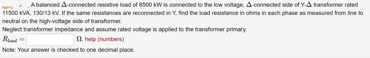 A A balanced A-connected resistive load of 8500 kW is connected to the low voltage, A-connected side of Y-A transformer rated
11500 kVA, 130/13 kV. If the same resistances are reconnected in Y, find the load resistance in ohms in each phase as measured from line to
neutral on the high-voltage side of transformer.
Neglect transformer impedance and assume rated voltage is applied to the transformer primary.
Rload
2. help (numbers)
Note: Your answer is checked to one decimal place.
=