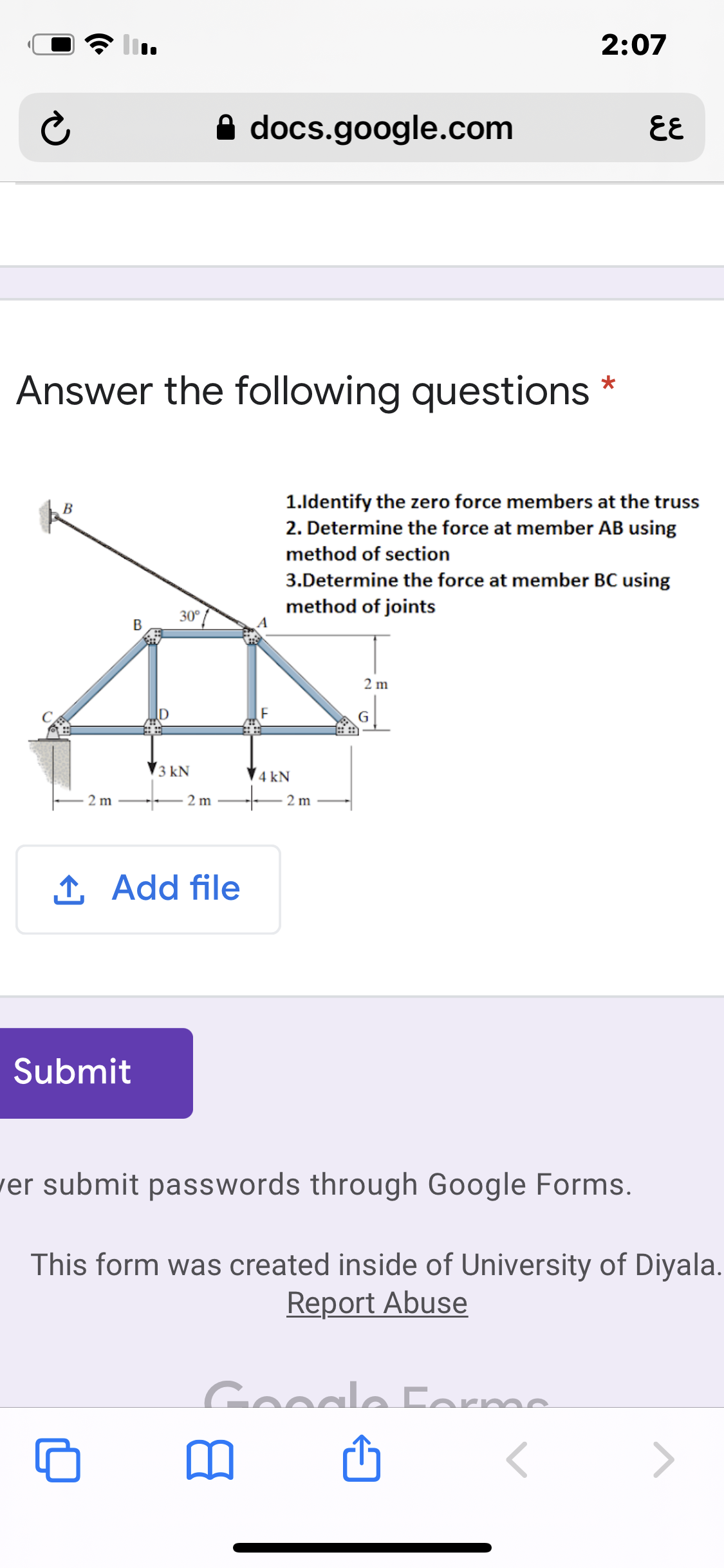 2:07
A docs.google.com
EE
Answer the following questions
1.ldentify the zero force members at the truss
2. Determine the force at member AB using
В
method of section
3.Determine the force at member BC using
method of joints
30°
2 m
3 kN
4 kN
2 m
2 m
2 m
1 Add file
Submit
ver submit passwords through Google Forms.
This form was created inside of University of Diyala.
Report Abuse
Gooale Corme
>
