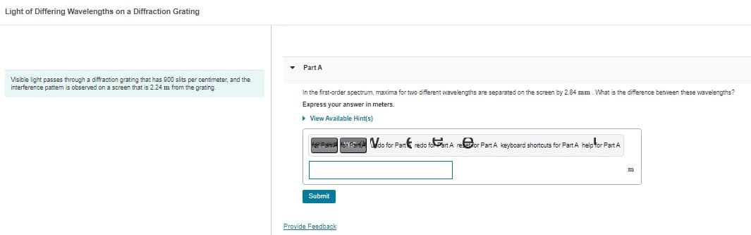 Light of Differing Wavelengths on a Diffraction Grating
Visible light passes through a diffraction grating that has 900 slits per centimeter, and the
interference pattern is observed on a screen that is 2.24 m from the grating.
▾
Part A
In the first-order spectrum, maxima for two different wavelengths are separated on the screen by 2.84 mm. What is the difference between these wavelengths?
Express your answer in meters.
▸ View Available Hint(s)
for Pan for Partido for Part redo foart A refor Part A keyboard shortcuts for Part A help for Part A
Submit
Provide Feedback
m