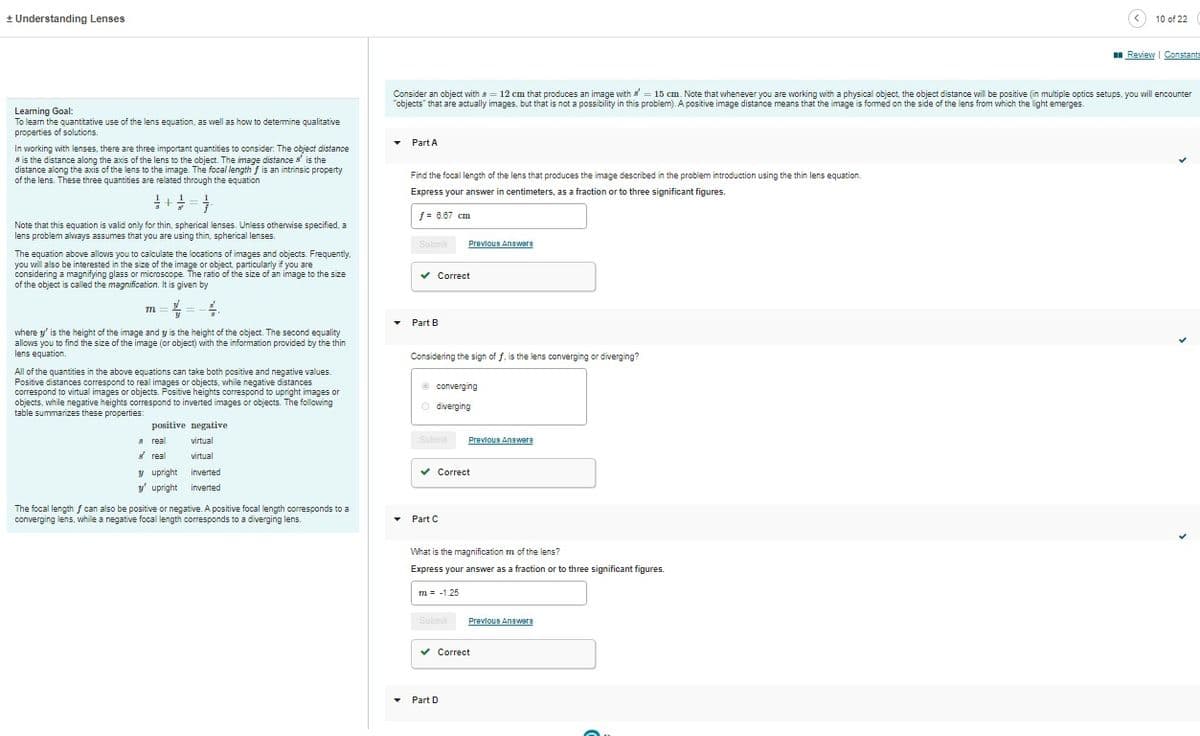 + Understanding Lenses
Learning Goal:
To learn the quantitative use of the lens equation, as well as how to determine qualitative
properties of solutions.
In working with lenses, there are three important quantities to consider: The object distance
8 is the distance along the axis of the lens to the object. The image distance is the
distance along the axis of the lens to the image. The focal length f is an intrinsic property
of the lens. These three quantities are related through the equation
= + = = =
Note that this equation is valid only for thin, spherical lenses. Unless otherwise specified, a
lens problem always assumes that you are using thin, spherical lenses.
The equation above allows you to calculate the locations of images and objects. Frequently.
you will also be interested in the size of the image or object, particularly if you are
considering a magnifying glass or microscope. The ratio of the size of an image to the size
of the object is called the magnification. It is given by
=//
m
where y' is the height of the image and y is the height of the object. The second equality
allows you to find the size of the image (or object) with the information provided by the thin
lens equation.
All of the quantities in the above equations can take both positive and negative values.
Positive distances correspond to real images or objects, while negative distances
correspond to virtual images or objects. Positive heights correspond to upright images or
objects, while negative heights correspond to inverted images or objects. The following
table summarizes these properties:
positive negative
virtual
8 real
real
y upright
y upright
virtual
inverted
inverted
The focal length f can also be positive or negative. A positive focal length corresponds to a
converging lens, while a negative focal length corresponds to a diverging lens.
▾
Consider an object with 8 = 12 cm that produces an image with = 15 cm. Note that whenever you are working with a physical object, the object distance will be positive (in multiple optics setups, you will encounter
"objects" that are actually images, but that is not a possibility in this problem). A positive image distance means that the image is formed on the side of the lens from which the light emerges.
Part A
Find the focal length of the lens that produces the image described in the problem introduction using the thin lens equation.
Express your answer in centimeters, as a fraction or to three significant figures.
f = 8.67 cm.
▼
Submit
▾ Part B
✓ Correct
Considering the sign of f, is the lens converging or diverging?
converging
Odiverging
Submit
Previous Answers
▾ Part C
✓ Correct
Submit
Previous Answere
What is the magnification m of the lens?
Express your answer as a fraction or to three significant figures.
7 -1.25
Part D
Previous Answers
✔Correct
< 10 of 22
Review | Constants