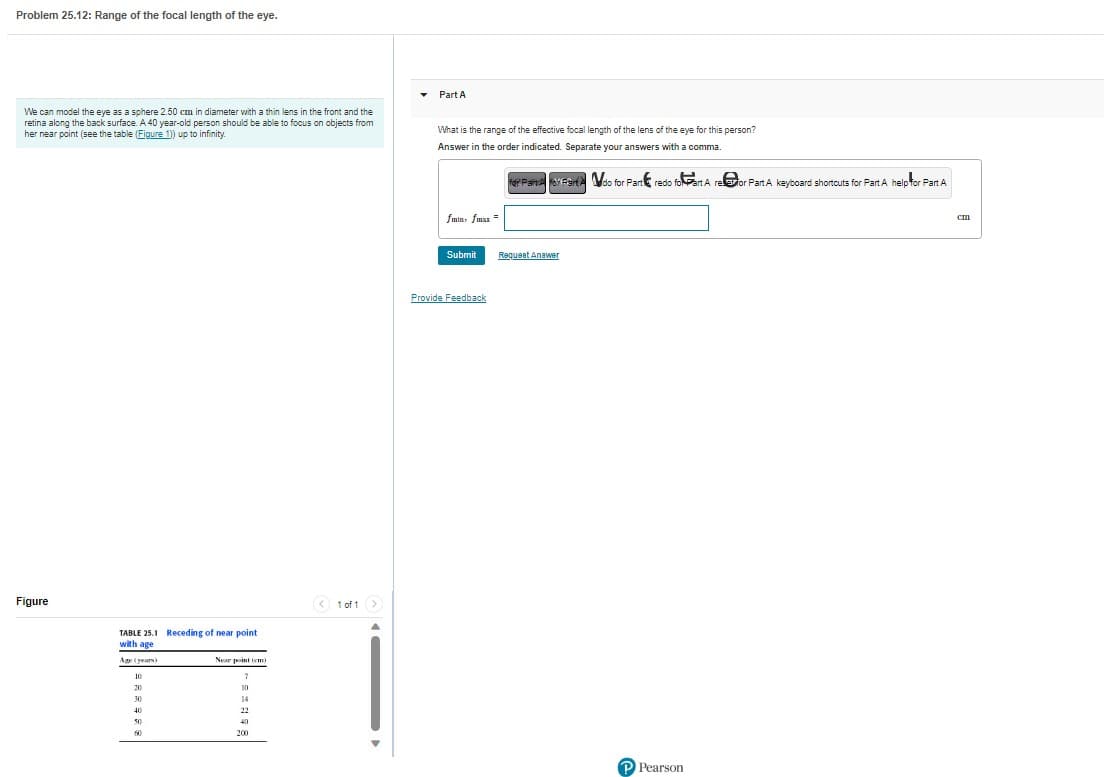 Problem 25.12: Range of the focal length of the eye.
We can model the eye as a sphere 2.50 cm in diameter with a thin lens in the front and the
retina along the back surface. A 40 year-old person should be able to focus on objects from
her near point (see the table (Figure 1)) up to infinity.
Figure
TABLE 25.1 Receding of near point
with age
Age (years)
10
20
30
40
50
60
Near point (cm)
7
10
14
22
40
200
1 of 1 >
Part A
What is the range of the effective focal length of the lens of the eye for this person?
Answer in the order indicated. Separate your answers with a comma.
fmin, fmax=
Submit
Provide Feedback
for Paine For Fart do for Part redo foart A refor Part A keyboard shortcuts for Part A help for Part A
Request Answer
P Pearson
cm