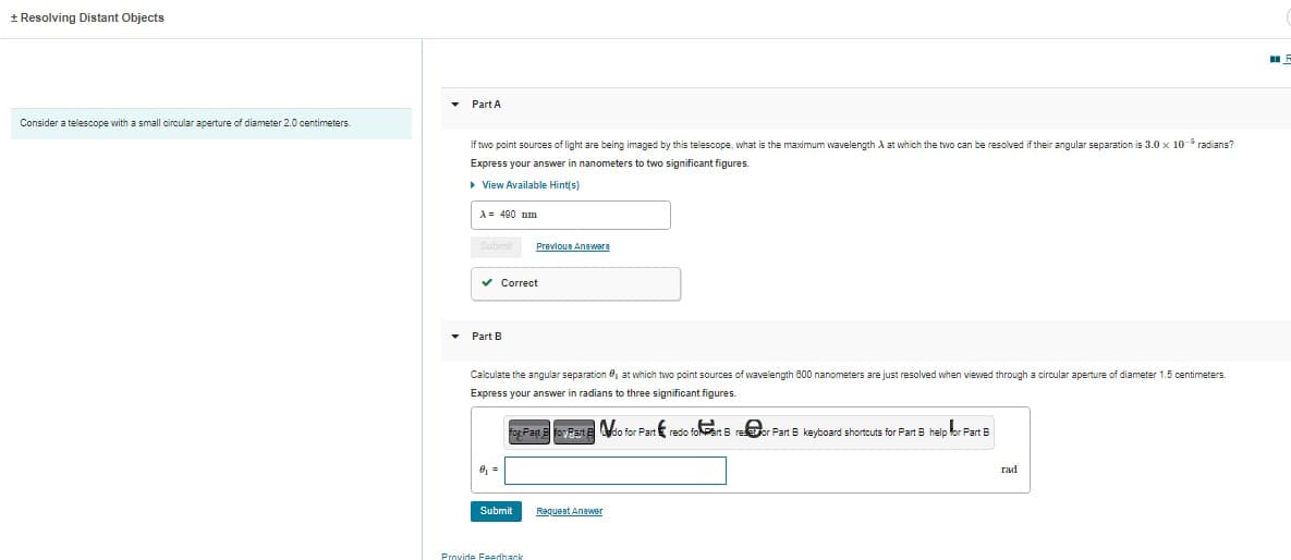 + Resolving Distant Objects
Consider a telescope with a small circular aperture of diameter 2.0 centimeters.
▾ Part A
▾
If two point sources of light are being imaged by this telescope, what is the maximum wavelength A at which the two can be resolved if their angular separation is 3.0 x 10- radians?
Express your answer in nanometers to two significant figures.
▸ View Available Hint(s)
A = 490 nm
Submit
✓ Correct
Part B
Calculate the angular separation, at which two point sources of wavelength 600 nanometers are just resolved when viewed through a circular aperture of diameter 1.5 centimeters.
Express your answer in radians to three significant figures.
8₁ =
Previous Answere
Submit
for Part Efoy Past Edo for Part redo for Bre
Provide Feedback
rtredio foart Breor Part B keyboard shortcuts for Part 8 help for Part B
Request Answer
rad
F