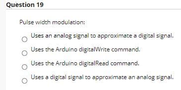 Question 19
Pulse width modulation:
Uses an analog signal to approximate a digital signal.
Uses the Arduino digitalWrite command.
Uses the Arduino digitalRead command.
Uses a digital signal to approximate an analog signal.
