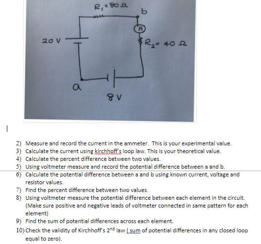 R,= 80
A
20 V
R- 40 2
2) Measure and record the current in the ammeter. This is your experimental value.
3) Calculate the current using kirchhoff's loop law. This is your theoretical value.
4) Calculate the percent difference between two values.
5) Using voltmeter measure and record the potential difference between a and b.
6) Calculate the potential difference between a and b using known current, voltage and
resistor values.
7) Find the percent difference between two values.
8) Using voltmeter measure the potential difference between each element in the circuit.
(Make sure positive and negative leads of voltmeter connected in same pattern for each
element)
9) Find the sum of potential differences across each element.
10) Check the validity of Kirchhoff's 2nd law ( sum of potential differences in any closed loop
equal to zero).
