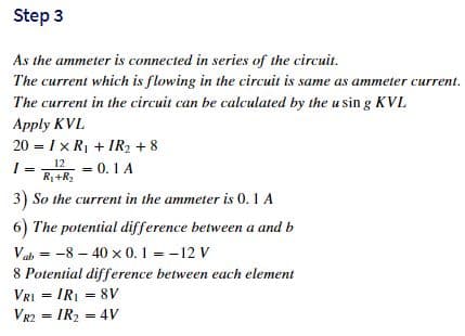 Step 3
As the ammeter is connected in series of the circuit.
The current which is flowing in the circuit is same as ammeter current.
The current in the circuit can be calculated by the u sin g KVL
Apply KVL
20 = I x R1 + IR2 + 8
12 = 0.1A
I =
R+R2
3) So the current in the ammeter is 0. 1 A
6) The potential difference between a and b
Vab = -8 – 40 x 0.1 = -12 V
8 Potential difference between each element
VRI = IRI = 8v
VR2 = IR2 = 4V
