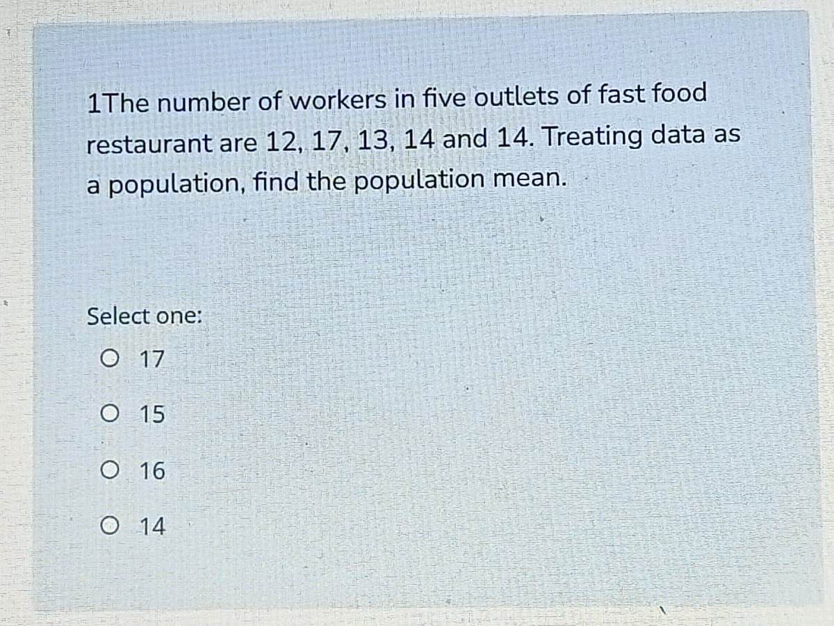 1The number of workers in five outlets of fast food
restaurant are 12, 17, 13, 14 and 14. Treating data as
a population, find the population mean.
Select one:
O 17
O 15
O 16
O 14
