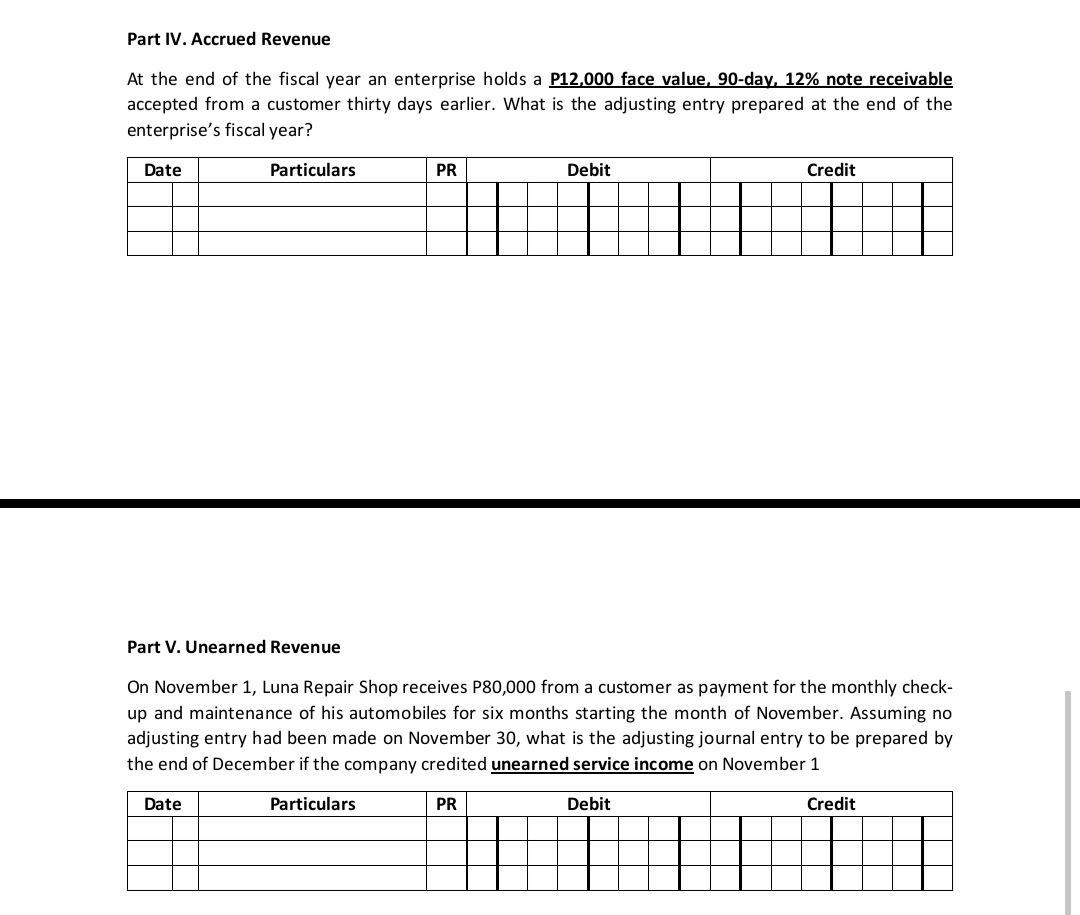 Part IV. Accrued Revenue
At the end of the fiscal year an enterprise holds a P12,000 face value, 90-day, 12% note receivable
accepted from a customer thirty days earlier. What is the adjusting entry prepared at the end of the
enterprise's fiscal year?
Date
Particulars
PR
Debit
Credit
Part V. Unearned Revenue
On November 1, Luna Repair Shop receives P80,000 from a customer as payment for the monthly check-
up and maintenance of his automobiles for six months starting the month of November. Assuming no
adjusting entry had been made on November 30, what is the adjusting journal entry to be prepared by
the end of December if the company credited unearned service income on November 1
Date
Particulars
PR
Debit
Credit
