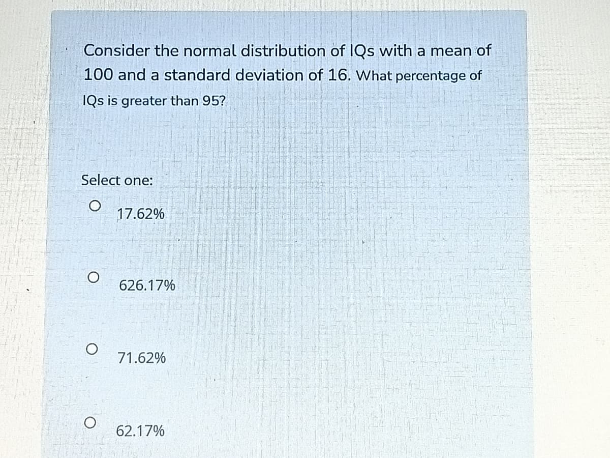 Consider the normal distribution of IQs with a mean of
100 and a standard deviation of 16. What percentage of
IQs is greater than 95?
Select one:
17.62%
626.17%
71.62%
62.17%
