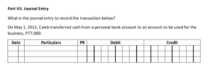 Part VII. Journal Entry
What is the journal entry to record the transaction below?
On May 1, 2022, Caleb transferred cash from a personal bank account to an account to be used for the
business, P77,000.
Date
Particulars
PR
Debit
Credit
