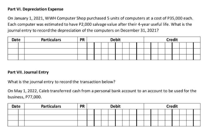 Part VI. Depreciation Expense
On January 1, 2021, wWH Computer Shop purchased 5 units of computers at a cost of P35,000 each.
Each computer was estimated to have P2,000 salvage value after their 4-year useful life. What is the
journal entry to record the depreciation of the computers on December 31, 2021?
Date
Particulars
PR
Debit
Credit
Part VII. Journal Entry
What is the journal entry to record the transaction below?
On May 1, 2022, Caleb transferred cash from a personal bank account to an account to be used for the
business, P77,000.
Date
Particulars
PR
Debit
Credit
