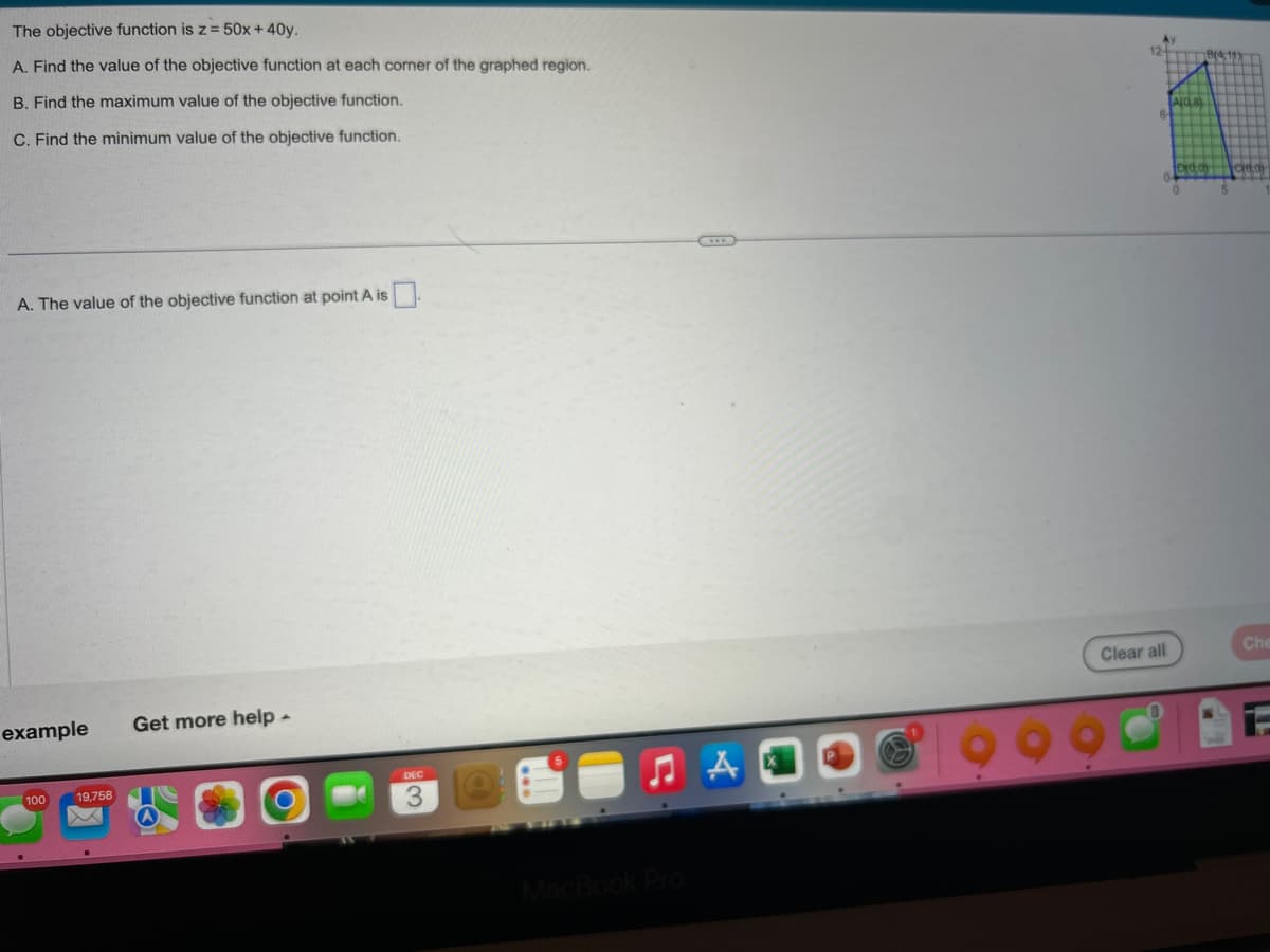 The objective function is z = 50x + 40y.
A. Find the value of the objective function at each corner of the graphed region.
B. Find the maximum value of the objective function.
C. Find the minimum value of the objective function.
A. The value of the objective function at point A is
example
100
19,758
Get more help.
DEC
S
MacBook Pro
6
Clear all
0
A(OA)
Che