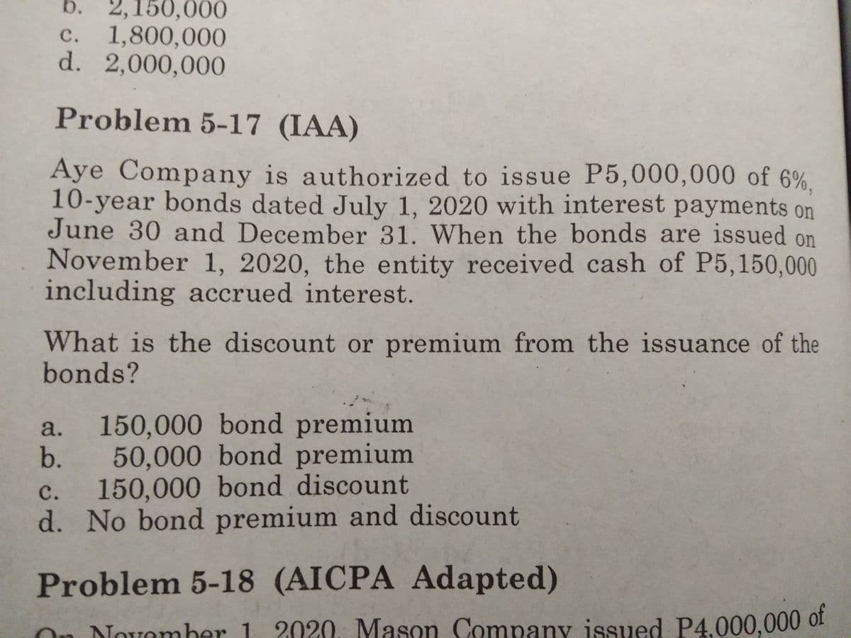 b. 2,150,000
c. 1,800,000
d. 2,000,000
с.
Problem 5-17 (IAA)
Aye Company is authorized to issue P5,000,000 of 6%,
10-year bonds dated July 1, 2020 with interest payments on
June 30 and December 31. When the bonds are issued on
November 1, 2020, the entity received cash of P5,150,000
including accrued interest.
What is the discount or premium from the issuance of the
bonds?
150,000 bond premium
b. 50,000 bond premium
150,000 bond discount
d. No bond premium and discount
a.
с.
Problem 5-18 (AICPA Adapted)
On Novomber 1 2020. Mason Company issued P4,000,000 of
