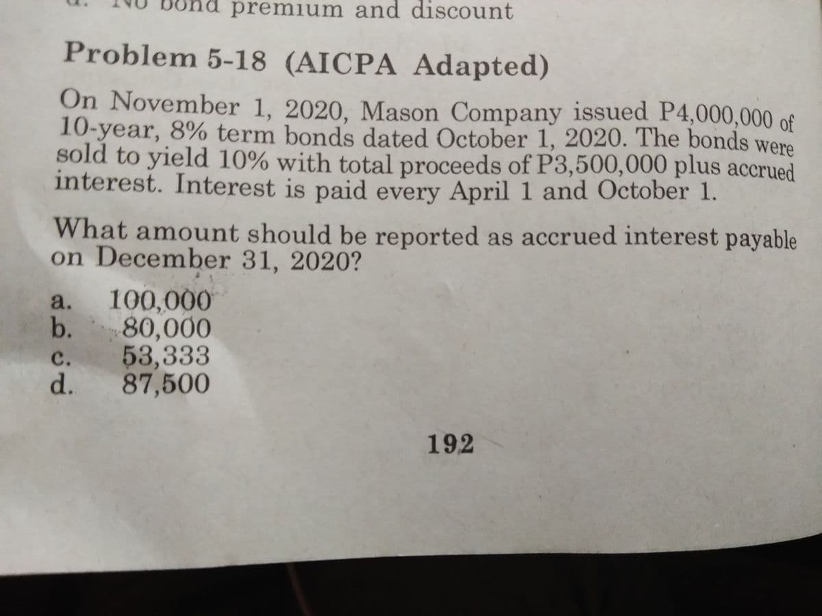 premium and discount
Problem 5-18 (AICPA Adapted)
On November 1, 2020, Mason Company issued P4,000,000 of
10-year, 8% term bonds dated October 1, 2020. The bonds were
sold to yield 10% with total proceeds of P3,500,000 plus accrued
interest. Interest is paid every April 1 and October 1.
What amount should be reported as accrued interest payable
on December 31, 2020?
a.
100,000
b.
80,000
53,333
d. 87,500
с.
192
