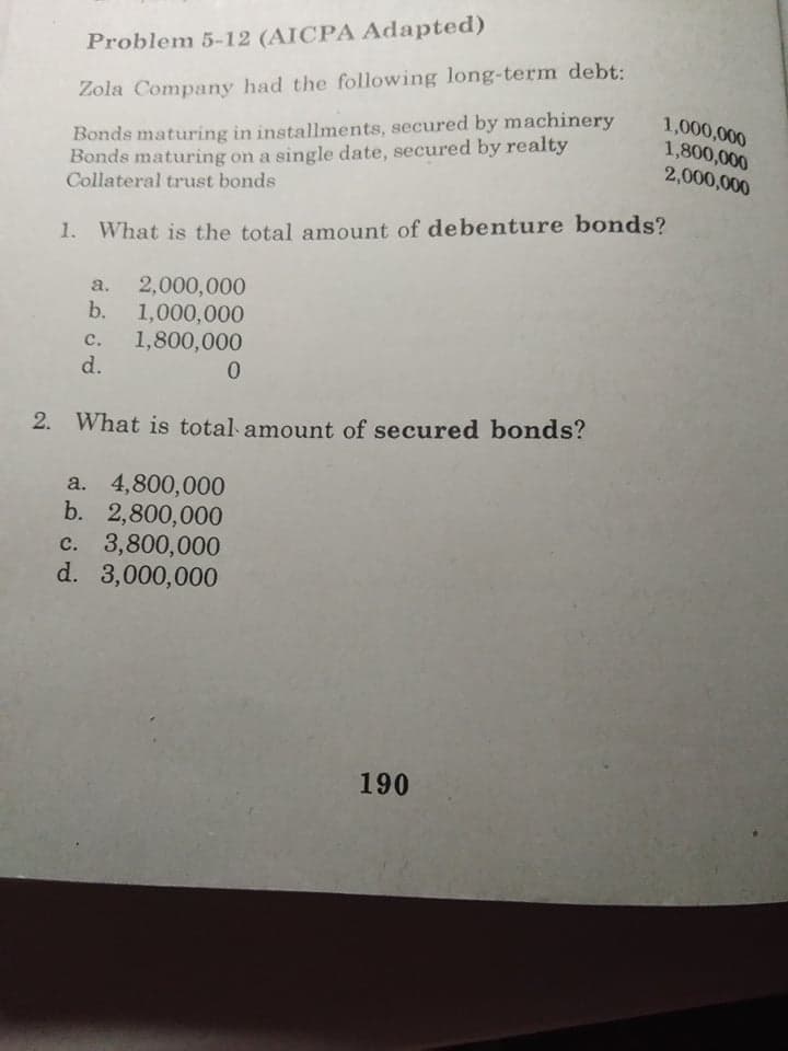 Problem 5-12 (AICPA Adapted)
Zola Company had the following long-term debt:
Bonds maturing in installments, secured by machinery
Bonds maturing on a single date, secured by realty
Collateral trust bonds
1,000,000
1,800,000
2,000,000
1. What is the total amount of debenture bonds?
a.
2,000,000
b.
1,000,000
с.
1,800,000
d.
0.
2. What is total amount of secured bonds?
a. 4,800,000
b. 2,800,000
c. 3,800,000
d. 3,000,000
190
