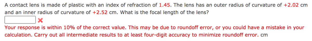 A contact lens is made of plastic with an index of refraction of 1.45. The lens has an outer radius of curvature of +2.02 cm
and an inner radius of curvature of +2.52 cm. What is the focal length of the lens?
Your response is within 10% of the correct value. This may be due to roundoff error, or you could have a mistake in your
calculation. Carry out all intermediate results to at least four-digit accuracy to minimize roundoff error. cm
