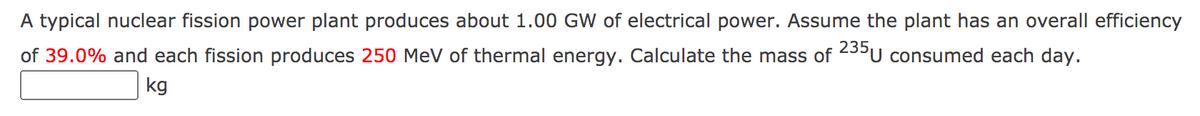 A typical nuclear fission power plant produces about 1.00 GW of electrical power. Assume the plant has an overall efficiency
of 39.0% and each fission produces 250 MeV of thermal energy. Calculate the mass of 5°U consumed each day.
kg
