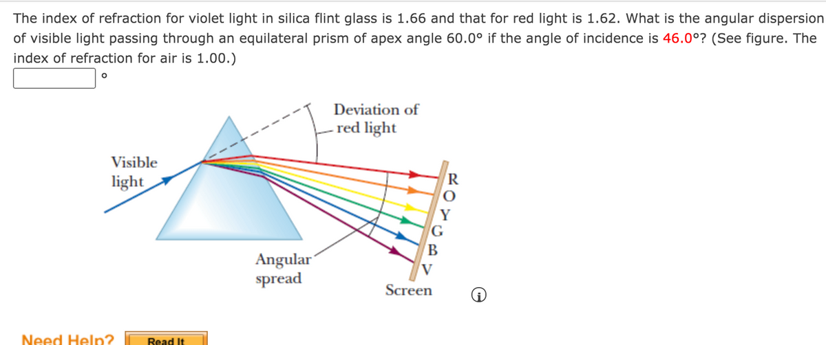 The index of refraction for violet light in silica flint glass is 1.66 and that for red light is 1.62. What is the angular dispersion
of visible light passing through an equilateral prism of apex angle 60.0° if the angle of incidence is 46.0°? (See figure. The
index of refraction for air is 1.00.)
Deviation of
- red light
Visible
light
B
Angular
spread
Screen
Need Help?
Read It
