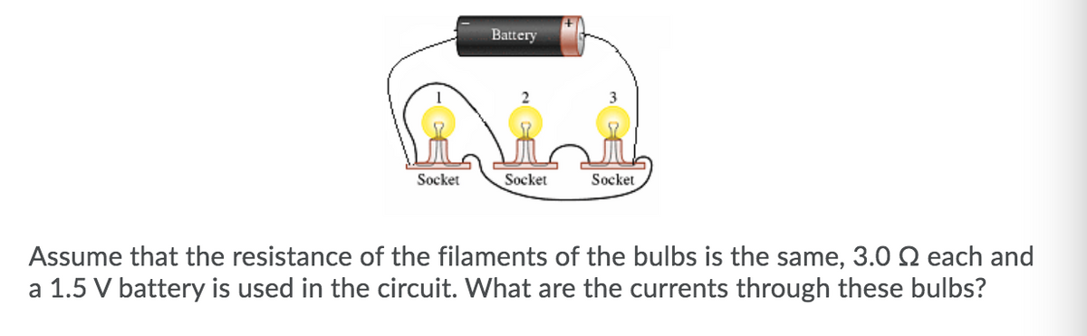 Battery
Socket
Socket
Socket
Assume that the resistance of the filaments of the bulbs is the same, 3.0 N each and
a 1.5 V battery is used in the circuit. What are the currents through these bulbs?
