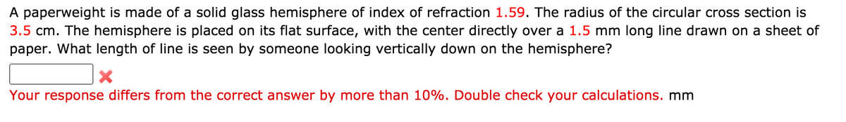 A paperweight is made of a solid glass hemisphere of index of refraction 1.59. The radius of the circular cross section is
3.5 cm. The hemisphere is placed on its flat surface, with the center directly over a 1.5 mm long line drawn on a sheet of
paper. What length of line is seen by someone looking vertically down on the hemisphere?
Your response differs from the correct answer by more than 10%. Double check your calculations. mm
