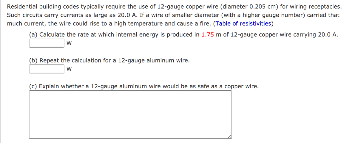 Residential building codes typically require the use of 12-gauge copper wire (diameter 0.205 cm) for wiring receptacles.
Such circuits carry currents as large as 20.0 A. If a wire of smaller diameter (with a higher gauge number) carried that
much current, the wire could rise to a high temperature and cause a fire. (Table of resistivities)
(a) Calculate the rate at which internal energy is produced in 1.75 m of 12-gauge copper wire carrying 20.0 A.
W
(b) Repeat the calculation for a 12-gauge aluminum wire.
W
(c) Explain whether a 12-gauge aluminum wire would be as safe as a copper wire.
