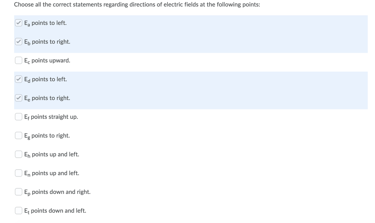 Choose all the correct statements regarding directions of electric fields at the following points:
Ea points to left.
Eb points to right.
Ec points upward.
Ed points to left.
Ee points to right.
Ef points straight up.
|Eg points to right.
En points up and left.
O En points up and left.
O E, points down and right.
O Et points down and left.
