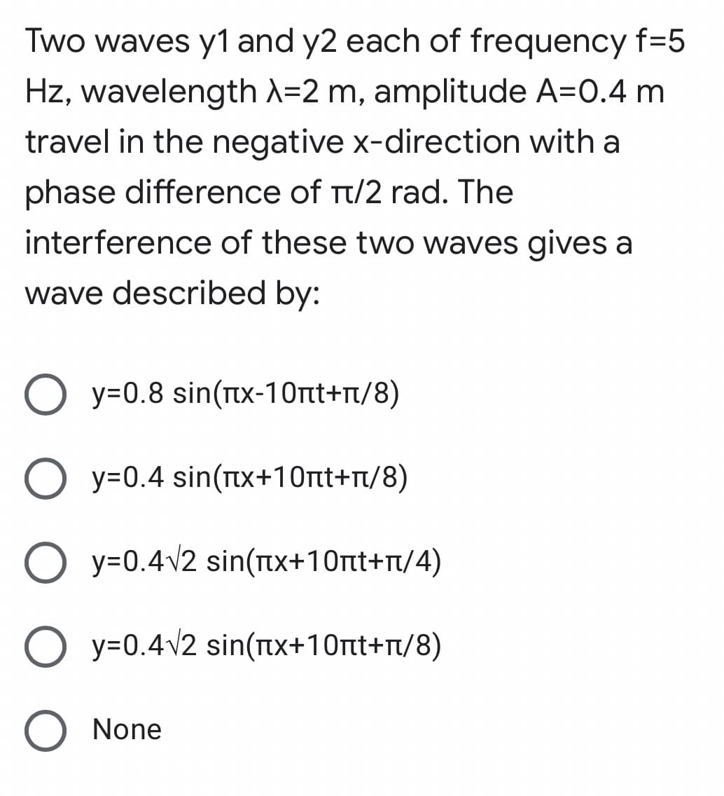 Two waves y1 and y2 each of frequency f=5
Hz, wavelength A=2 m, amplitude A=0.4 m
travel in the negative x-direction with a
phase difference of Tt/2 rad. The
interference of these two waves gives a
wave described by:
y=0.8 sin(TIx-1Ont+n/8)
O y=0.4 sin(Ttx+10nt+n/8)
O y=0.4v2 sin(Ttx+10rt+r/4)
O y=0.4v2 sin(tx+10rtt+t/8)
None
