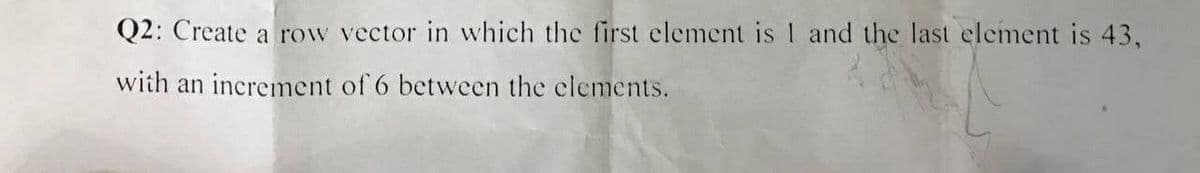 Q2: Create a row vector in which the first element is 1 and the last element is 43,
with an increment of 6 between the elements.
