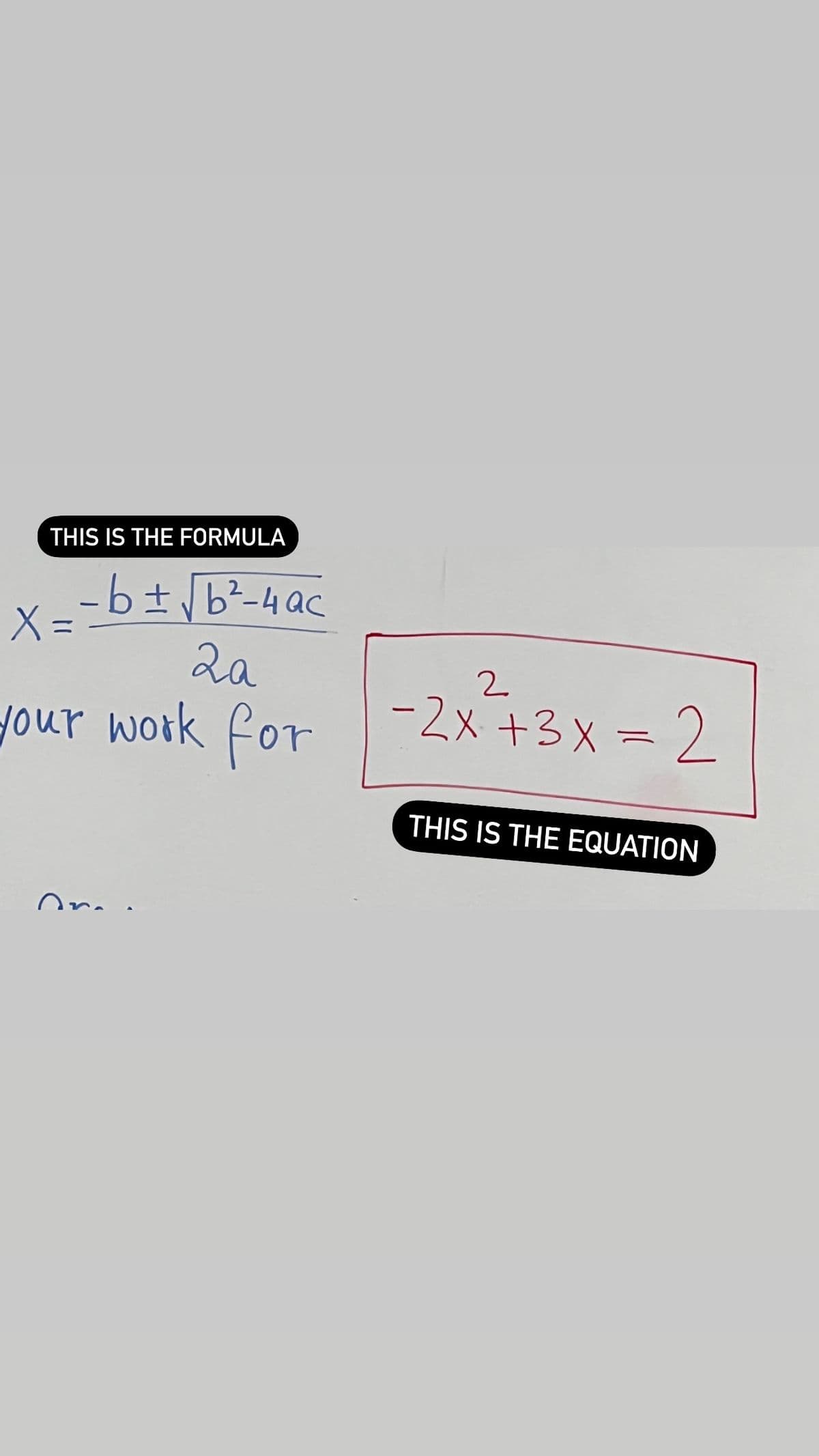 THIS IS THE FORMULA
- b ± √b² - 4ac
2a
your work for
X =
Or
2
-2x+3x = 2
THIS IS THE EQUATION