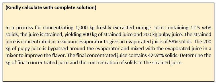 (Kindly calculate with complete solution)
In a process for concentrating 1,000 kg freshly extracted orange juice containing 12.5 wt%
solids, the juice is strained, yielding 800 kg of strained juice and 200 kg pulpy juice. The strained
juice is concentrated in a vacuum evaporator to give an evaporated juice of 58% solids. The 200
kg of pulpy juice is bypassed around the evaporator and mixed with the evaporated juice in a
mixer to improve the flavor. The final concentrated juice contains 42 wt% solids. Determine the
kg of final concentrated juice and the concentration of solids in the strained juice.