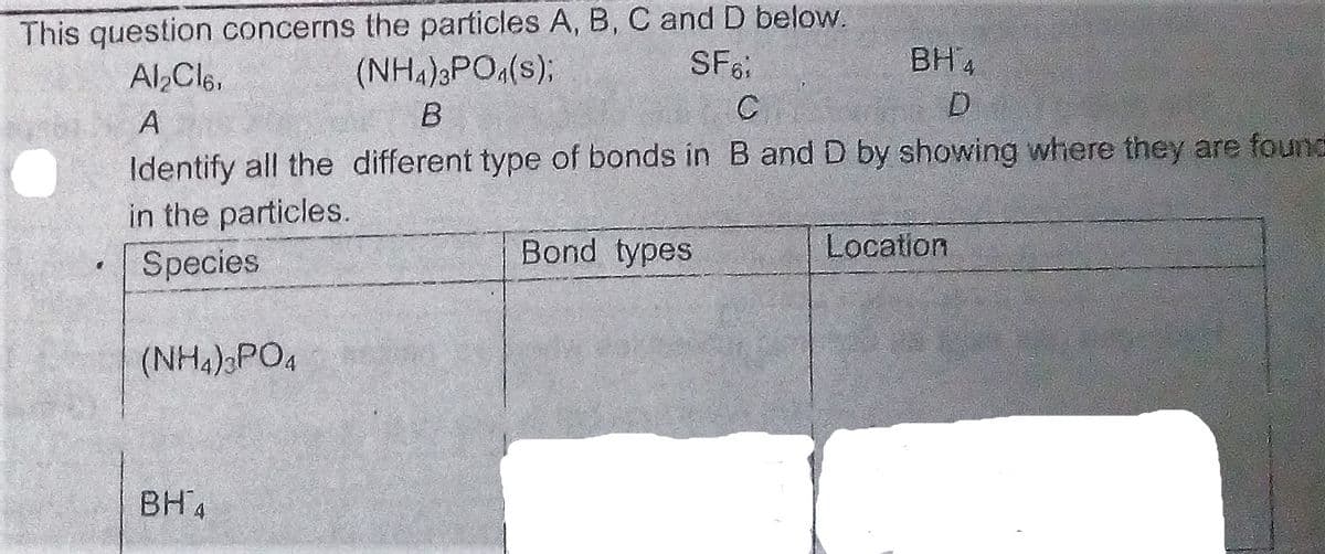 This question concerns the particles A, B, C and D below.
(NH.)PO,(s);
SF
BH 4
Al Cle,
Identify all the different type of bonds in B and D by showing where they are found
in the particles.
Species
Bond types
Location
(NH4) PO4
BH4
