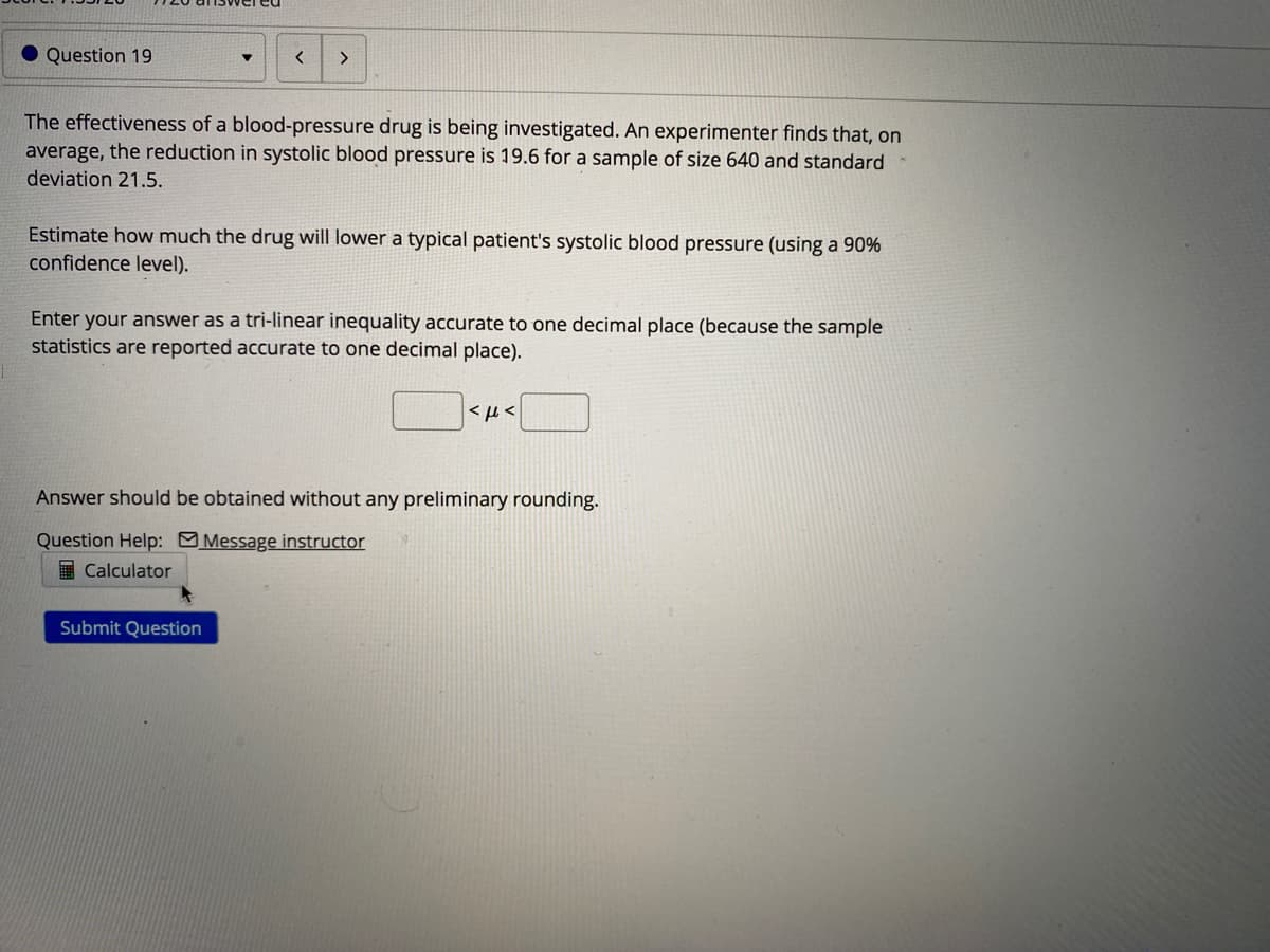 • Question 19
<>
The effectiveness of a blood-pressure drug is being investigated. An experimenter finds that, on
average, the reduction in systolic blood pressure is 19.6 for a sample of size 640 and standard
deviation 21.5.
Estimate how much the drug will lower a typical patient's systolic blood pressure (using a 90%
confidence level).
Enter your answer as a tri-linear inequality accurate to one decimal place (because the sample
statistics are reported accurate to one decimal place).
<µ <
Answer should be obtained without any preliminary rounding.
Question Help: Message instructor
E Calculator
Submit Question
