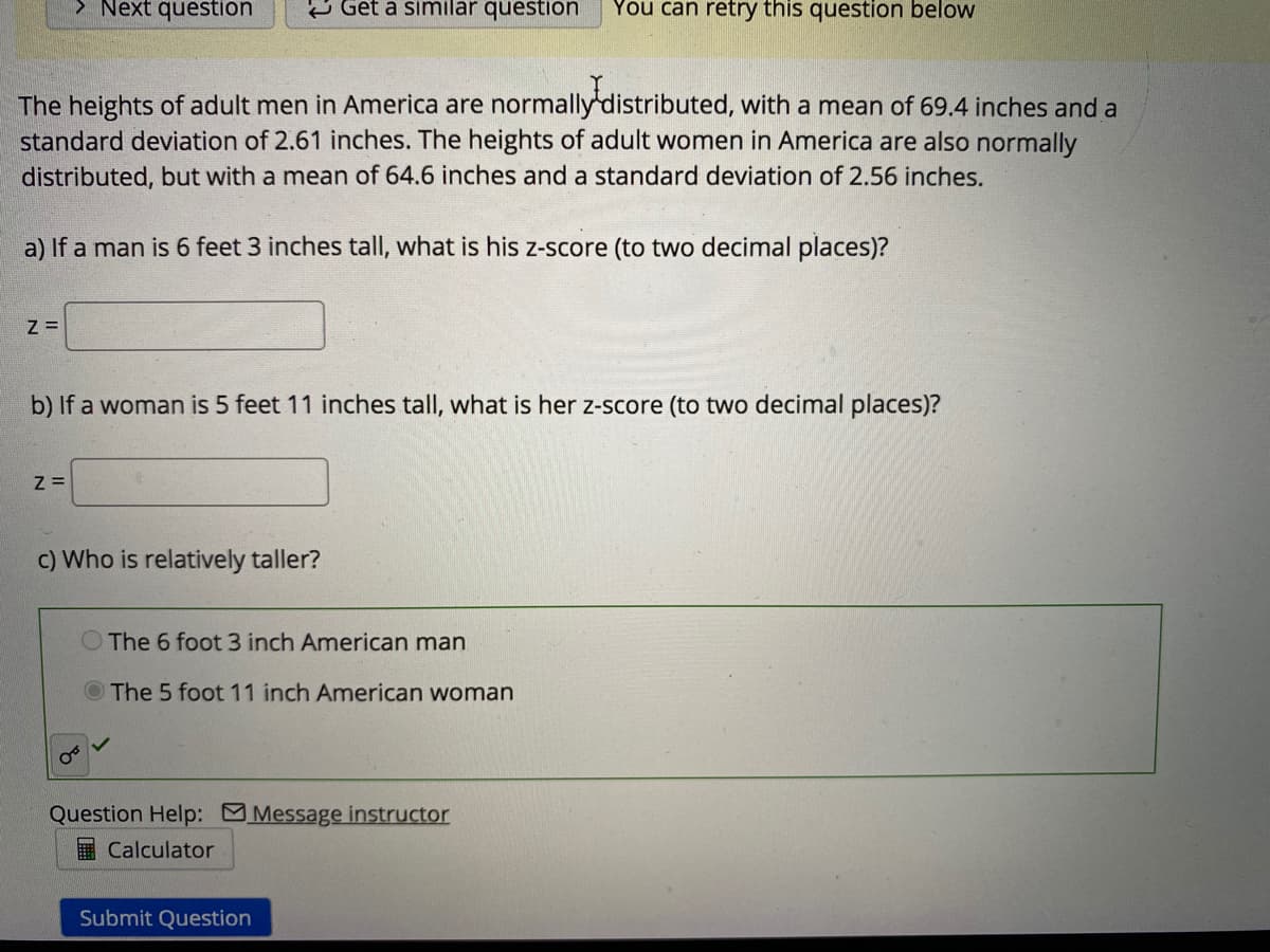 > Next question
e Get a similar question
You can retry this question below
The heights of adult men in America are normally distributed, with a mean of 69.4 inches and a
standard deviation of 2.61 inches. The heights of adult women in America are also normally
distributed, but with a mean of 64.6 inches and a standard deviation of 2.56 inches.
a) If a man is 6 feet 3 inches tall, what is his z-score (to two decimal places)?
b) If a woman is 5 feet 11 inches tall, what is her z-score (to two decimal places)?
Z =
c) Who is relatively taller?
The 6 foot 3 inch American man
The 5 foot 11 inch American woman
Question Help: Message instructor
Calculator
Submit Question
