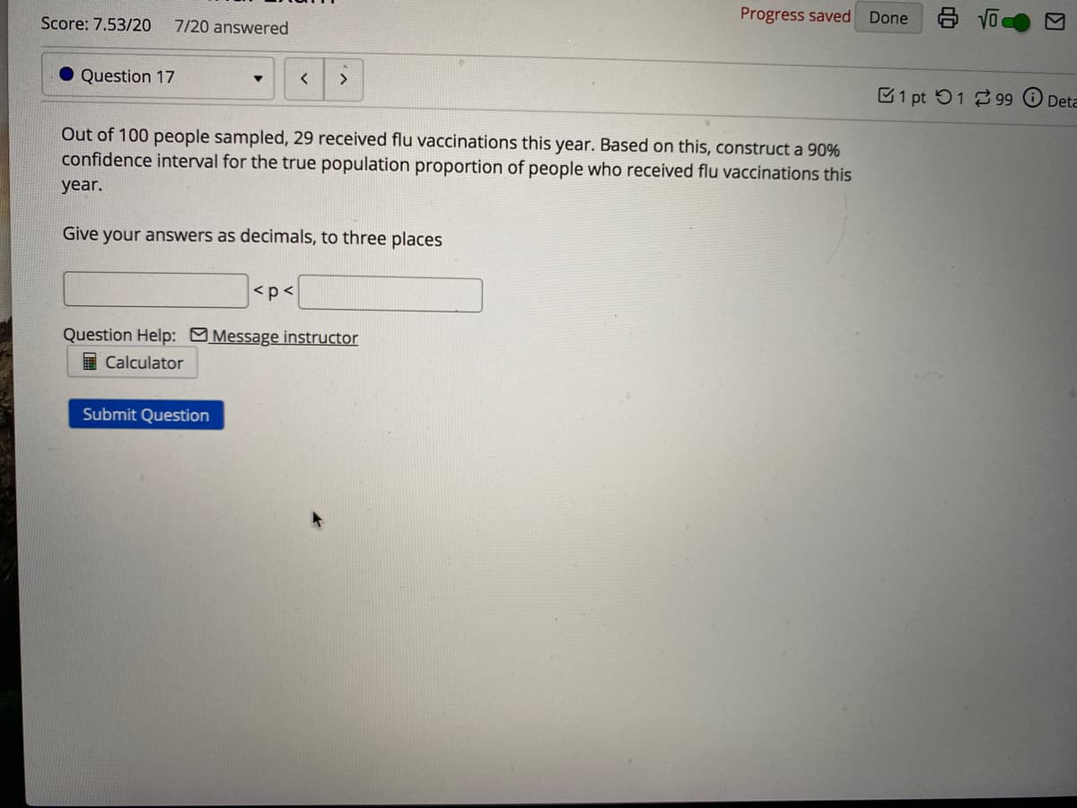 Progress saved
Done
Score: 7.53/20
7/20 answered
Question 17
C1 pt 51 2 99 O Deta
Out of 100 people sampled, 29 received flu vaccinations this year. Based on this, construct a 90%
confidence interval for the true population proportion of people who received flu vaccinations this
year.
Give your answers as decimals, to three places
<p<
Question Help: MMessage instructor
I Calculator
Submit Question
