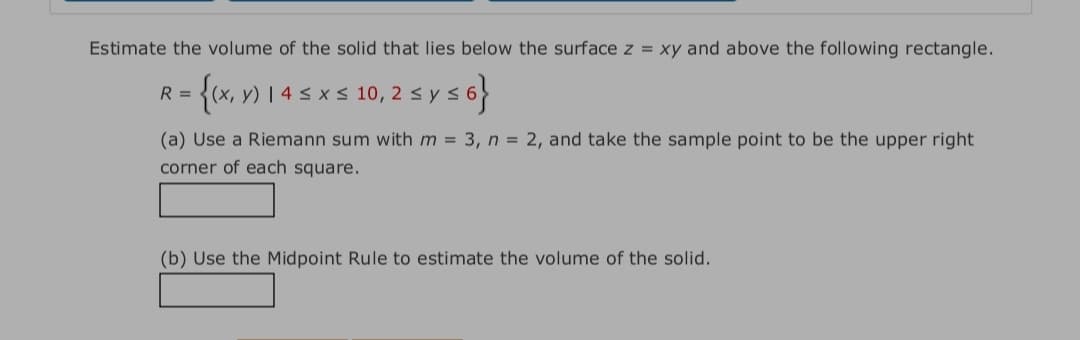 Estimate the volume of the solid that lies below the surface z = xy and above the following rectangle.
{(x, v) 1 4 s x s 10, 2 s ys6}
R =
(a) Use a Riemann sum with m = 3, n = 2, and take the sample point to be the upper right
corner of each square.
(b) Use the Midpoint Rule to estimate the volume of the solid.
