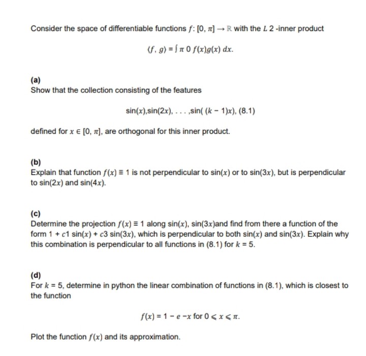 Consider the space of differentiable functions f: [0, 1] - R with the L 2 -inner product
(f. g) = 5n 0 f(x)g(x) dx.
(a)
Show that the collection consisting of the features
sin(x),sin(2x), ...,sin( (k - 1)x), (8.1)
defined for x € (0, n), are orthogonal for this inner product.
(b)
Explain that function f(x) = 1 is not perpendicular to sin(x) or to sin(3x), but is perpendicular
to sin(2x) and sin(4x).
(c)
Determine the projection f(x) = 1 along sin(x), sin(3x)and find from there a function of the
form 1 + c1 sin(x) + c3 sin(3x), which is perpendicular to both sin(x) and sin(3x). Explain why
this combination is perpendicular to all functions in (8.1) for k = 5.
(d)
For k = 5, determine in python the linear combination of functions in (8.1), which is closest to
the function
f(x) = 1 - e -x for 0< x <n.
Plot the function f(x) and its approximation.
