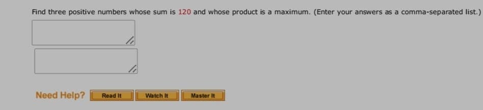 Find three positive numbers whose sum is 120 and whose product is a maximum. (Enter your answers as a comma-separated list.)
Need Help?
Read It
Watch It
Master It
