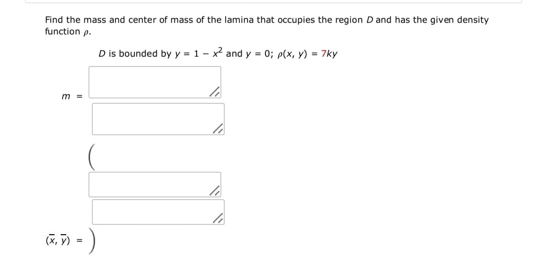 Find the mass and center of mass of the lamina that occupies the region D and has the given density
function p.
D is bounded by y = 1 - x and y = 0; p(x, y) = 7ky
m =
(X, V)
