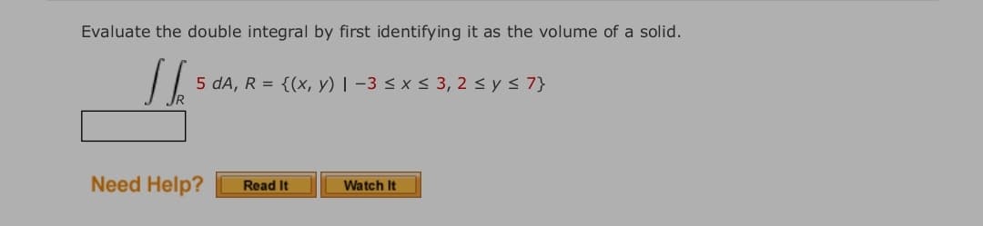 Evaluate the double integral by first identifying it as the volume of a solid.
5 dA, R = {(x, y) | –3 < x < 3, 2 < y < 7}
Need Help?
Read It
Watch It
