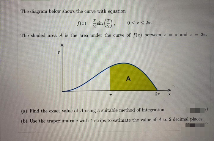 The diagram below shows the curve with equation
f(4) = sin ).
0 <I< 2n.
The shaded area A is the area under the curve of f(x) between r = T and a
2т.
A
2n
(a) Find the exact value of A using a suitable method of integration.
(b) Use the trapezium rule with 4 strips to estimate the value of A to 2 decimal places.
