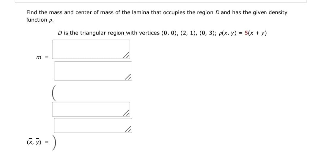 Find the mass and center of mass of the lamina that occupies the region D and has the given density
function p.
D is the triangular region with vertices (0, 0), (2, 1), (0, 3); p(x, y) = 5(x + y)
m =
(x, V) = )
G.) -
