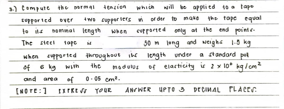 3.) Compute the normq1
tension
which
will
be appli ed
to a tapo
or der
to
make
the tape equal
supporied
to its
over
+wo supporiers in
hominal length
CUpported only at the
end points.
when
The
30 m long and weighs 1-5 kg
siccl
tapc
supported throughout ihr length
6 kg
when
under
a standard pul
of elacticity is 2 x 10° kq/cm²
of
With
the
modulus
and
of
0. 05 cm2.
area
[NOTE:1
IXPRE SU
YOUR
ANS WER UPTO 3
DE CIMAL PLACES.
