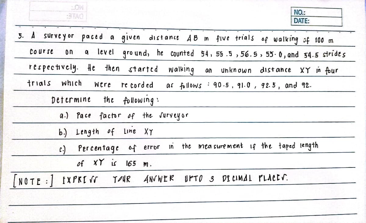 NO.:
DATE:
STAO
5. A surveyor paced a given distance AB in five trials of walk ing of 100 m
Course
lev el
gro und, he counted 54, 55 .5 , 56.5, 55. 0, and 54.5 strides
on
respectively. #e then started walking
XY in four
an
unknown
dist ance
trials
which
Were
re corded
as follows : 90.5, 91.0, 9 2. 5 , and 92.
Determine
the following:
a-) Pace factor of the Suryeyor
b.) Length of Line XY
Percentage 0f error
in
the
mea sure ment If the taped tength
of XY is 165
m.
[NOTE :1 IXPKI N
TUR
ANVWIR UPTO 3 DI CIMAL PLACES.
