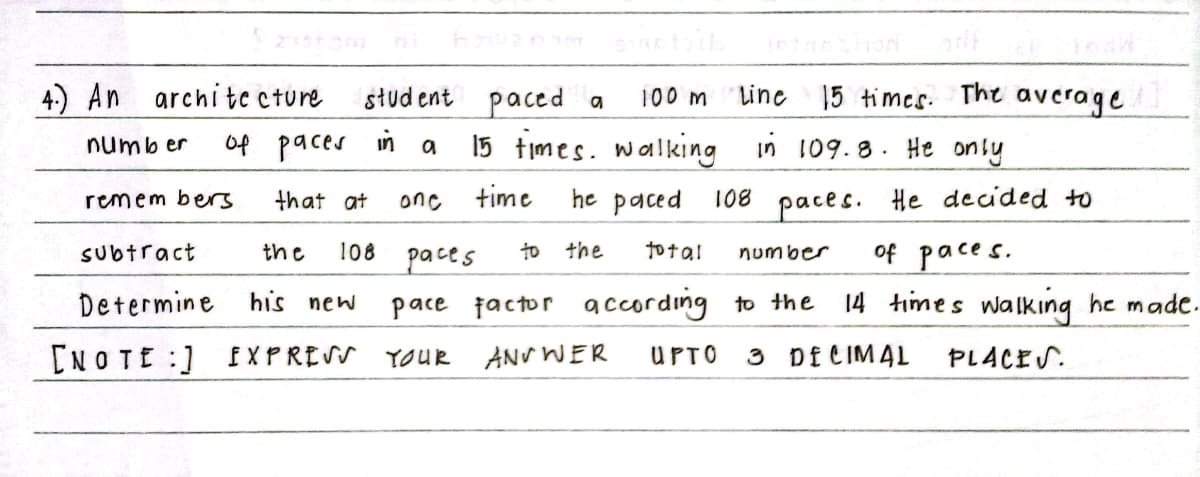 Line 15 timcs. The average
słud ent paced a
15 times. walking
4) An
archite cture
100 m
of paces
in
in 109.8. He only
numb er
remem bers
that at
time
he paced
108
He decided to
one
paces.
of paces.
14 times walking he made.
108 расes
to the
Subtract
the
to ta!
number
Determine his new
pace factor according to the
[NOTE :) f XPRESS YOUR ANV WER
UPTO
3 Df CIMAL
PLACES.
