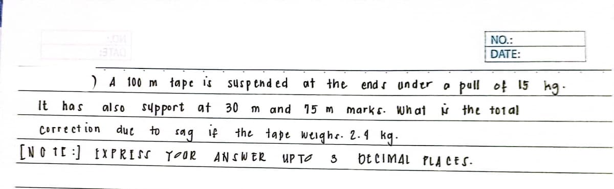 NO.:
3TAO
DATE:
)A 100 m tape is suspend ed
at the
end s under o pull of 15 hg.
It has
al so
support at
30
m and 15 m
mark s. Wh at N the to1 al
Corre ct ion
duc
to
if
the tape weighe. 2.4 kg.
sag
[NO IE :) IXPRISS YOOR
ANSWER
UP TO
bE CIMAL PLA CES.
3
