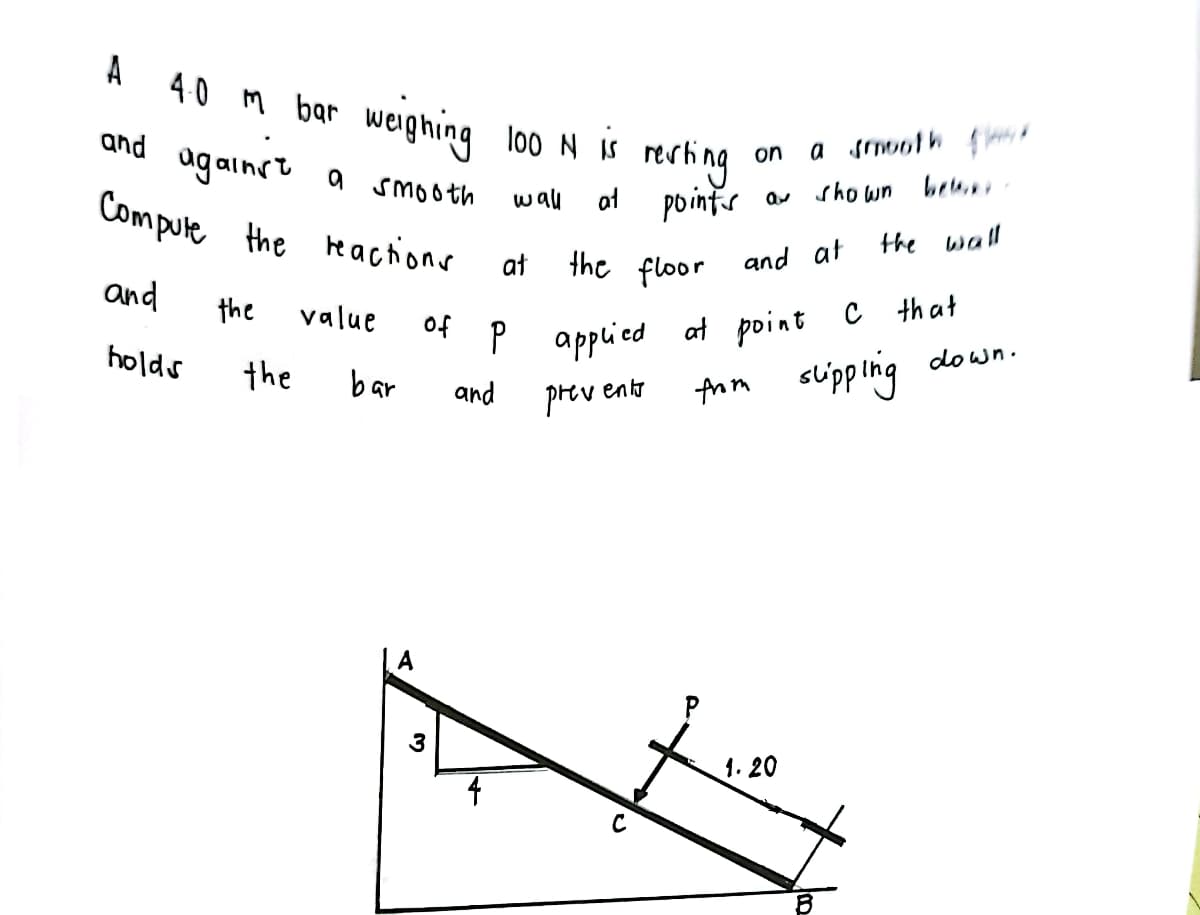 A
40 m bar weighing
loo N IS
a srnooth io
rerhing
at pointer
on
ag ainst a smooth
Compule the e actions
sho wn beu.
wal
the wall
at
the floor and at
applied at point C that
Anm slipping down.
and
the
value
of
holds
the
bar
and
prev
ento
P
1. 20
