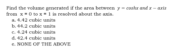 Find the volume generated if the area between y = coshx and x
from x = 0 to x = 1 is resolved about the axis.
a. 4.42 cubic units
b. 44.2 cubic units
c. 4.24 cubic units
d. 42.4 cubic units
e. NONE OF THE ABOVE
axis