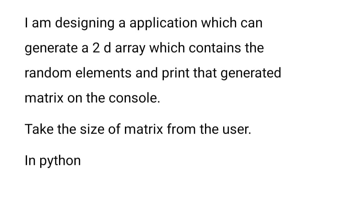 I am designing a application which can
generate a 2 d array which contains the
random elements and print that generated
matrix on the console.
Take the size of matrix from the user.
In python
