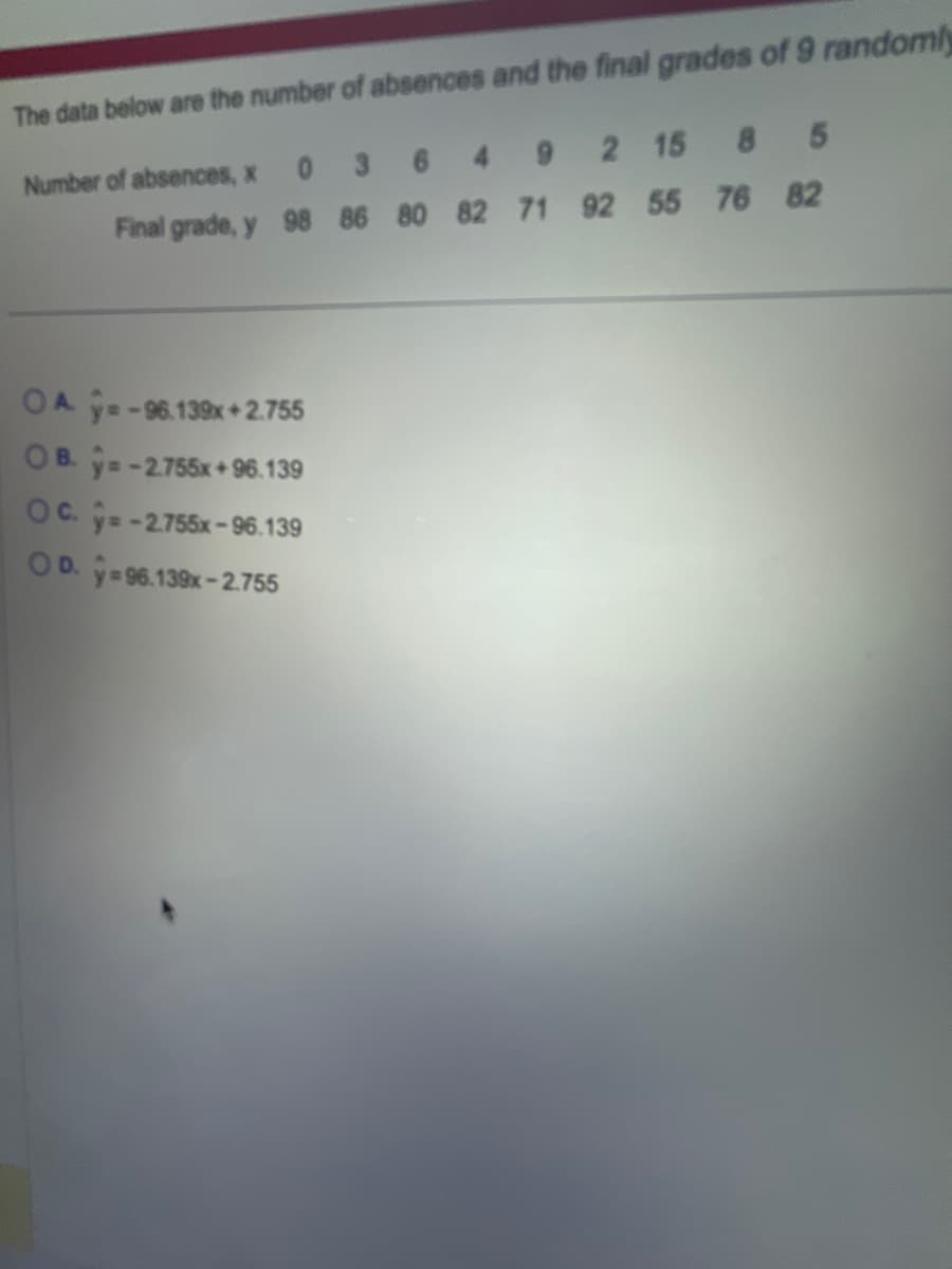 The data below are the number of absences and the final grades of 9 randomly
Number of absences, x 0 3
6
492 15
8
Final grade, y 98 86 80 82 71 92 55 76 82
OA y=-96.139x+2.755
OB. y=-2.755x+96.139
OC. y=-2.755x-96.139
OD. y=96.139x-2.755