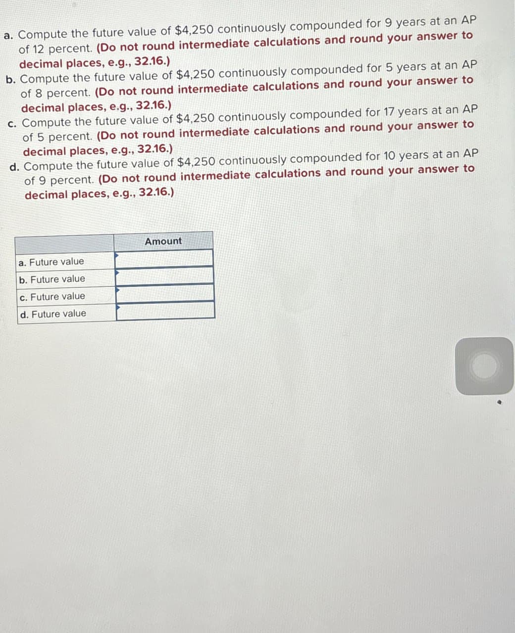 a. Compute the future value of $4,250 continuously compounded for 9 years at an AP
of 12 percent. (Do not round intermediate calculations and round your answer to
decimal places, e.g., 32.16.)
b. Compute the future value of $4,250 continuously compounded for 5 years at an AP
of 8 percent. (Do not round intermediate calculations and round your answer to
decimal places, e.g., 32.16.)
c. Compute the future value of $4,250 continuously compounded for 17 years at an AP
of 5 percent. (Do not round intermediate calculations and round your answer to
decimal places, e.g., 32.16.)
d. Compute the future value of $4,250 continuously compounded for 10 years at an AP
of 9 percent. (Do not round intermediate calculations and round your answer to
decimal places, e.g., 32.16.)
Amount
a. Future value
b. Future value
c. Future value
d. Future value
O