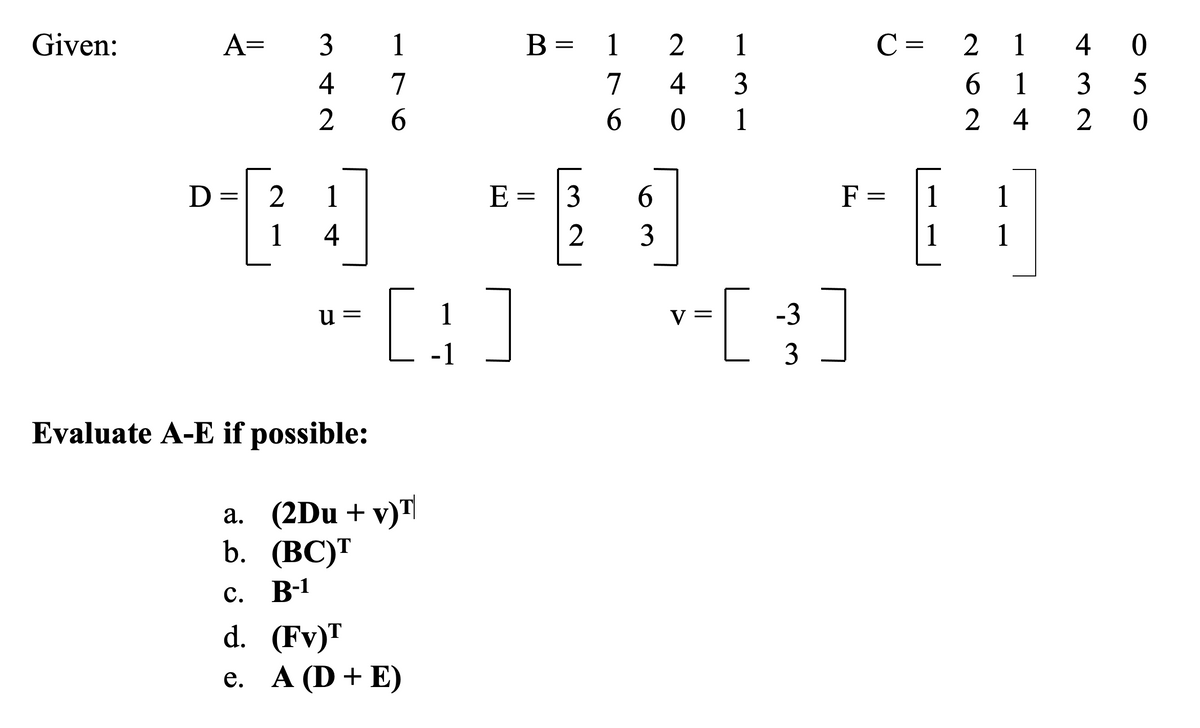 Given:
A=
3
1
B =
1
2
1
C =
2 1
4 0
4
7
7
4
3
6.
1
3
1
2
4
2 0
D
1
E =
3
6.
F =
1
1
1
4
3
1
1
[:]
v-[ ]
u =
1
-1
3
Evaluate A-E if possible:
a. (2Du + v)"|
b. (ВС)"
B-1
d. (Fv)T
e. A (D + E)
е.
||
